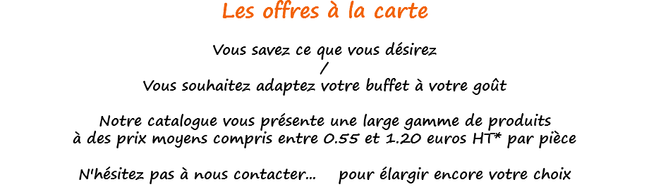 Les offres à la carte Vous savez ce que vous désirez / Vous souhaitez adaptez votre buffet à votre goût Notre catalogue vous présente une large gamme de produits à des prix moyens compris entre 0.55 et 1.20 euros HT* par pièce N'hésitez pas à nous contacter... pour élargir encore votre choix