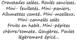 Croustades salées, Roulés saucisses, Mini- feuilletés, Mini-paniers, Allumettes comté, Mini-moelleux, Mini-cannelés salés
Fruits en habit, Mini-pépites chèvre/tomate, Gougères, Poulet légèrement épicé...